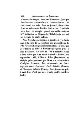 i80 L'ANARCHISME AUX ÉTATS-UNIS 
Of anarchist thought, work and Litterature. Quoique 
franchement communiste et insurrectionnel, on 
chercherait en vain, dans ce journal, des excita­tions 
au crime ou à l'action destructive. Il est très 
bien écrit et compte parmi ses collaborateurs 
Mlle V oltairine de Cleyre, de Philadelphia, qui est 
un écrivain de haute valeur. 
Free Society a commencé à paraître il y a trois 
ans, à la suite de la cessation des publications de 
-The Firebrand, l'organe communiste de l'Ouest, qui 
se publiait au début à Portland (Orégon), puis à 
San Francisco. Le titre de The Firebrand vient 
d'être repris par une revue nouvelle, fondée, en 
septembre 1902, à Mount Juliet (Tennessee) et 
rédigée principalement par Ross, un communiste 
d'origine écossaise. Les Allemands ont deux 
organes assez répandus: Freie Arbeiter Stimme 
et Chicagoer Arbeilet· Zeitung, deux journaux qui, 
à vrai dire, n'ont pas une grande portée intellec­tuelle. 
 