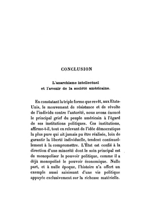 CONCLUSION 
L'anarchisme intellectuel 
et l!avenir de la société américaine. 
En constatant la triple forme que revêt, aux Etats­Unis, 
le mouvement de résistance et de révolte 
de l'individu contre l'autorité, nous avons énoncé 
le principal grief du peuple américain à l'égard 
de ses institutions politiques. Ces institutions, 
affirme-t-il, tout en relevant de l'idée démocratique 
la plus pure qui ait jamais pu être réalisée, loin de 
garantir la liberté individuelle, tendent continuel­lement 
à la compromettre. L'État est confié à la 
direction d'une minorité dont le soin principal est 
de monopoliser le pouvoir politique, comme il a 
déjà monopolisé le pouvoir économique. Nulle 
part, et à nulle époque, l'histoire n'a offert un 
exemple aussi saisissant d'une vie politique 
appuyée exclusivement sur la richesse matérielle. 
 