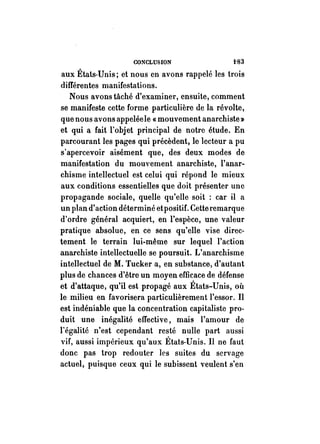CONCLUSION t'S3 
aux États-Unis; et nous en avons rappelé les trois 
différentes manifestations. 
Nous avons tâché d'examiner, ensuite, comment 
se manifeste cette forme particulière de la révolte, 
que nous avons appelée le « mouvement anarchiste» 
et qui a fait l'objet principal de notre étude. En 
parcourant les pages qui précèdent, le lecteur a pu 
s'apercevoir aisément que, des deux modes de 
manifestation du mouvement anarchiste, l'anar­chisme 
intellectuel est celui qui répond le mieux 
aux conditions essentielles que doit présenter une 
propagande sociale, quelle qu'elle soit : car il a 
un plan d'action déterminé etpositif. Cette remarque 
d'ordre général acquiert, en l'espèce, une valeur 
pratique absolue, en ce sens qu'elle vise direc­tement 
le terrain lui-même sur lequel l'action 
anarchiste intellectuelle se poursuit. L'anarchisme 
intellectuel de M. Tucker a, en substance, d'autant 
plus de chanees d'être un moyen efficace de défense 
et d'attaque, qu'il est propagé aux États-Unis, où 
le milieu en favorisera particulièrement l'essor. Il 
est indéniable que la concentration capitaliste pro­duit 
une inégalité effective, mais l'amour de 
l'égalité n'est cependant resté nulle part aussi 
vif, aussi impérieux qu'aux États-Unis. Il ne faut 
do ne pas trop redouter les suites du servage 
actuel, puisque eeux qui le subissent veulent s'en 
 