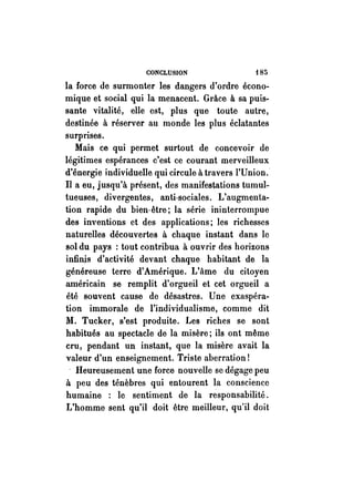 CONCLUSION f 85 
la force de surmonter les dangers d'ordre écono­mique 
et social qui la menacent. Grâce à sa puis­sante 
vitalité, elle est, plus que toute autre, 
destinée à réserver au monde les plus éclatantes 
surprises. 
Mais ce qui permet surtout de concevoir de 
légitimes espérances c'est ce courant merveilleux 
d'énergie individuelle qui circule à travers l'Union. 
Il a eu, jusqu'à présent, des manifestations tumul­tueuses, 
divergentes, anti-sociales. L'augmenta­tion 
rapide du bien-être; la série ininterrompue 
des inventions et des applications; les richesses 
naturelles découvertes à chaqne instant dans le 
sol du pays : tout contribua à ouvrir des horizons 
infinis d'activité devant chaque habitant de la 
généreuse terre d'Amérique. L'âme du citoyen 
américain se remplit d'orgueil et cet orgueil a 
été souvent cause de désastres. Une exaspéra­tion 
immorale de l'individualisme, comme dit 
1'1. Tucker, s'est produite. Les riches se sont 
habitués au spectacle de la misère; ils ont même 
cru, pendant un instant, que la misère avait la 
valeur d'un enseignement. Triste aberration! 
. Heureusement une force nouvelle se dégage peu 
à peu des ténèbres qui entourent la conscience 
humaine : le sentiment de la responsabilité. 
L'homme sent qu'il doit être meilleur, qu'il doit 
 