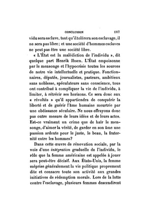 CONCLUSION f87 
vidu seraeselave, tant qu'iltolérera son esclavage, il 
ne sera pas libre; et une société d'hommes esclaves 
ne peut pas être une société libre. 
« L'État est la malédiction de l'individu »), dit 
quelque part Henrik Ibsen. L'État empoisonne 
par le mensonge et l'hypocrisie toutes les sources 
de notre vie intellectuelle et pratique. Fonction­naires, 
députés, journalistes, pasteurs, ambitieux 
sans noblesse, spéculateurs sans conscience, tous 
ont contribué à compliquer la vie de l'individu, à 
limiter, à rétrécir ses horizons. Ce sera donc aux 
« révoltés » qu'il appartiendra de conquérir la 
liberté et de guérir l'âme humaine meurtrie par 
une obéissance séculaire. Ne nous effrayons donc 
pas outre mesure de leurs idées et de leurs actes~ 
Est-ce vraiment un crime que de haïr le men­songe, 
d'aimer la vérité, de garder en son âme une 
passion ardente pour le juste, le beau, la frater­nité 
entre les hommes? 
Dans cette oeuvre de rénovation sociale, par la 
voie d'une intégration graduelle de l'individu, le 
rôle que la femme américaine est appelée à jouer 
sera peut-être décisif. Aux États-Unis, la femme 
méprise généralement la vie politique proprement 
dite et consacre toute son activité aux grandes 
initiatives de rédemption morale. Lors de la lutte 
contre l'esclavage, plusieurs femmes descendirent 
 