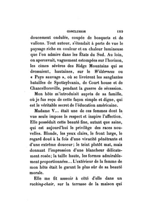 CONCLUSION f 8 9 
doucement ondulée, coupée de bosquets et de 
vallons. Tout autour, s'étendait à perte de vue le 
paysage riche en couleur et en chaleur lumineuse 
que l'on admire dans les États du Sud. Au loin, 
on apercevait, vaguement estompées sur l'horizon, 
les cimes sévères des Ridge Mountains qui se 
dressaient, hautaines, sur le Wilderness ou 
« Pays sauvage », où se livrèrent les sanglantes 
batailles de Spottsylvania, de Court house et de 
Chancellorsville, pendant la guerre de sécession. 
Mon hôte m'introduisit auprès de sa famille, 
où je fus reçu de cette façon simple et digne, qui 
est le véritable secret de l'éducation américaine. 
Madame V... était une de ces femmes dont la 
vue seule impose le respect et inspire l'affection. 
Elle possédait cette beauté fine, autan.t que saine, 
qui est aujourd'hui le privilège des races nou­velles. 
Blonde, les yeux clairs, le front large, le 
regard doué à la fois d'une vivacité pénétrante et 
d'une extrême douceur; le teint plutôt mat, mais 
donnant l'impression d'une blancheur délicate­ment 
rosée; la taille haute, les formes admirable­ment 
proportionnées ... L'extérieur de la femme de 
mon hôte était le garant le plus sûr de sa beauté 
morale. 
Elle me fit asseoir à côté d'elle dans un 
rocking-chair, sur la terrasse de la maison qui 
 