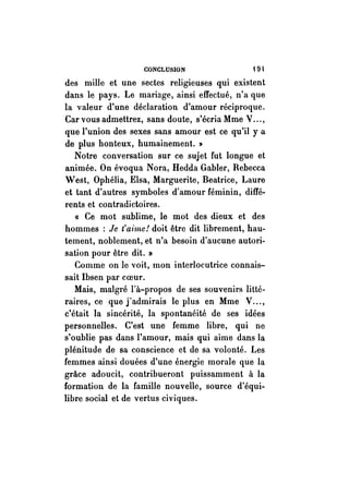 CONCLUSION -19 
des mille et une sectes religieuses qui existent 
dans le pays. Le mariage, ainsi effectué, n'a que 
la valeur d'une déclaration d'amour réciproque. 
Car vous admettrez, sans doute, s'écria Mme V ... , 
que l'union des sexes sans amour est ce qu'il ya 
de plus honteux, humainement. li 
Notre conversation sur ce sujet fut longue et 
animée. On évoqua Nora, Hedda Gabier, Rebecca 
West, Ophélia, Elsa, Marguerite, Beatrice, Laure 
et tant d'autres symboles d'amour féminin, diffé~ 
rents et contradictoires. 
« Ce mot sublime, le mot des dieux et des 
hommes: Je t'aime! doit être dit librement, hau­tement, 
noblement, et n'a besoin d'aucune autori­sation 
pour être dit. » 
Comme on le voit, mon interloeutrice connais­sait 
Ibsen par coeur. 
Mais, malgré l'à-propos de ses souvenirs litté­raires, 
ee que j'admirais le plus en Mme V ... , 
c'était la sincérité, la spontanéité de ses idées 
personnelles. C'est une femme libre, qui ne 
s'oublie pas dans l'amour, mais qui aime dans la 
plénitude de sa conscience et de sa volonté. Les 
femmes ainsi douées d'une énergie morale que la 
grâce adoueit, eontribueront puissamment à la 
formation de la famille nouvelle, souree d'équi­libre 
social et de vertus civiques. 
 