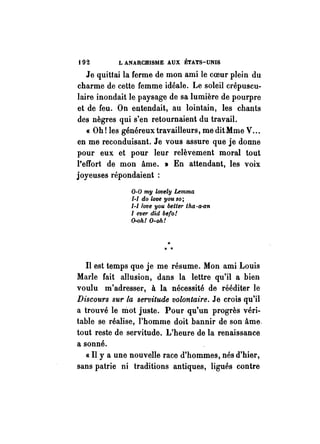 t 92 L ANARCHISlIlE AUX ÉTATS-UNIS 
Je quittai la ferme de mon ami le coeur plein du 
charme de cette femme idéale. Le soleil crépuscu­laire 
inondait le paysage de sa lumière de pourpre 
et de feu. On entendait, au lointain, les chants 
des nègres qui s'en retournaient du travail. 
« Oh! les généreux travailleurs, me dit Mme V ... 
en me reconduisant. Je vous assure que je donne 
pour eux et pour leur relèvement moral tout 
l'effort de mon âme. » En attendant, les voix 
joyeuses répondaient : 
0-0 my lovely Lemma 
1-1 do love you so; 
I-I/ove you belter lha·a-an 
1 ever did befo! 
O-oh! O-oh! 
.. 
>t >t 
Il est temps que je me résume. Mon ami Louis 
Marle fait allusion, dans la lettre qu'il a bien 
voulu m'adresser, à la nécessité de rééditer le 
Discours sur la servitude volontaire. Je crois qu'il 
a trouvé le mot juste. Pour qu'un progrès véri­table 
se réalise, l'homme doit bannir de son âme. 
tout reste de servitude. L'heure de la renaissance 
a sonné. 
« Il y a une nouvelle race d'hommes, nés d'hier, 
sans patrie ni traditions antiques, ligués contre 
 