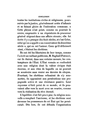 CONCLUSION f03 
. toutes les institutions civiles et religieuses, pour­suivis 
par lajustice, généralement notés d'infamie 
et se faisant gloire de l'exécration commune. » 
Cette phr.ase n'est point, comme on pourrait le 
croire, empruntée à un réquisitoire de procureur 
général siégeant dans une affaire récente; elle fut 
écrite il y a presque dix-huit siècles, et c'est Celse, 
celui qu'on a appelé « un conservateur du deuxième 
siècle », qui en est l'auteur. Ceux qu'il définissait 
ainsi, c'étaient les chrétiens. 
Ils ont été les libertaires de leur temps, comme 
l'a écrit un vaillant publiciste, M. Raphaël Petrucci, 
car ils étaient, dans une certaine mesure, les con­tempteurs 
de l'État. L'État romain se confondait 
avec une religion dont la valeur civique était 
énorme, et aux rites de laquelle on ne pouvait 
se soustraire sans renier ses devoirs de citoyen. 
Pourtant, les chretiens refusaient de s'y sou­mettre, 
ils opposaient aux persécutions une pro­pagande 
active et une résistance passive. Leur 
royaùme n'était point de ce monde, et ils pou­vaient 
aller vers la mort avec un sourire, comme 
vers la réalisation du rêve éternel. 
L'équilibre s'est fait peu à peu; la religion nou­velle 
a remplacé l'ancienne, et les chrétiens sont 
devenus les possesseurs de cet État qui les persé­cutait. 
Dès lors, ils ont défendu l'organisation 
 
