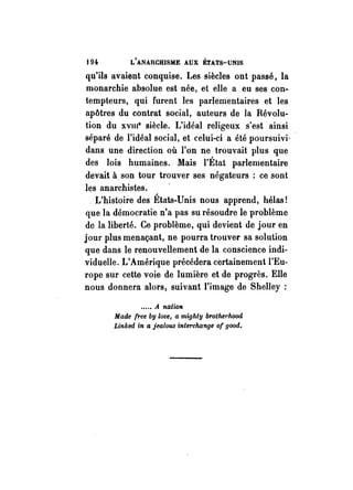 194. L'ANARCHISME AUX ÉTATS-UNIS 
qu'ils avaient conquise. Les siècles ont passé, la 
monarchie absolue est née, et elle a eu ses con­tempteurs, 
qui furent les parlementaires et les 
apôtres du contrat social, auteurs de la Révolu­tion 
du xvme siècle. L'idéal religeux s'est ainsi 
séparé de l'idéal social, et celui-ci a été poursuivi' 
dans une direction où l'on ne trouvait plus que 
des lois humaines. Mais l'État parlementaire 
devait à. son tour trouver ses négateurs : ce sont 
les anarchistes . 
. L'histoire des États-Unis nous apprend, hélas! 
que la démocratie n'a pas su résoudre le problème 
de la liberté. Ce problème, qui devient de jour en 
jour plus menaçant, ne pourra trouver sa solution 
que dans le renouvellement de la conscience indi­viduelle. 
L'Amérique précédera certainement l'Eu­rope 
sur cette voie de lumière et de progrès. Elle 
nous donnera alors, suivant l'image de Shelley : 
..... A nation 
Made free bg love, a mighty brothel'hood 
Linked in a jealous interchange of good. 
 