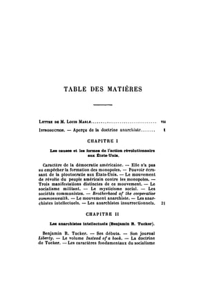 TABLE DES MATIÈRES 
LETTRE DE M. LoUIS MARLE.. . . . . . . . . . . . . . . . . . . . . . . . . . . . . . . vu 
INTRODUCTION. - Aperçu de la doctrine anarchiste....... t 
CHAPITRE 1 
Les causes et les formes de l'aotlon révolutionnaire 
aux États-Unis. 
CaraCtère de la démocratie américaine. - Elle n'a pas 
su empêcher la rormation des monopoles. - Pouvoir écra­sant 
de la ploutocratie aux États-Unis. - Le mouvement 
de révolte du peuple amérieain contre les,monopoles. - 
Trois manifestations distinctes de ce mouvement. - Le 
socialisme militant. - Le mystieisme social. - Les 
sociétés communistes. - 8rotherhood of the cooperative 
commonwealth. - Le mouvement anarchiste. - Les anar­chistes 
intellecluels. - Les anarchistes insurrectionnels. 21 
CHAPITRE Il 
Les anarchistes intelleotuels (Benjamin B. Tuoker). 
Benjamin R. Tucker. - Ses débuts. - Son journal 
Liberty. - Le volume Instead of a book. - La doctrine 
de Tucloer. - Les caractères rondamentaux du socialisme 
 