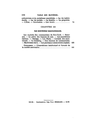 t96 TABLE DES MATIÈRES. 
collectiviste et du socialisme anarchiste. - La vie indivi­duelle. 
- La vie 'sociale. - La famille. - La propriété. 
- L'Élat. - Conclusion. - Les trusts ........ ,. . . .. . ... 1l 
CHAPITRE III 
Les anarchistes InlurrecUonne18. 
Les exploits des communistes de New·York. - Pater­son. 
- La grève des tisseurs de soie. - Les anarchistes 
italiens. - Chicago. - Les Siums. - L'armée des sans­travail. 
- Le Sweating. - Une réunion de communistes. 
- Mysticisme slave. - Les journaux communistes anglais. t33 
CONCLUSION. - L'anarchisme intellectuel et l'avenir de 
la société amél'icaine .............. ;. ....... ......... .... tSt 
919-03. - Coulommiers. Imp. PAur. BRODA RD. - 10-03. 
