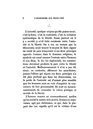 8 L'ANARCHISME AUX ÉTATS-UNIS 
L'autorité, quelque origine qu'elle puisse avoir, 
c'est la force, c'est la contrainte, c'est la violation 
systématique de la liberté. Aussi, partout où il 
y a société, y a·t-il lutte constante éntre l'auto­rité 
et la liberté. On a cru un instant que la 
démocratie avait trouvé le moyen de faire signer 
un traité de paix temporaire à ces deux principes 
opposés. Comme, dans le domaine religieux, le 
symbole est censé amener l'entente entre l'homme 
et son Dieu, la loi, les règlements, les constitu­tions 
devraient produire la paix entre la liberté 
et l'autorité. Malheureusement il n'en a pas été 
ainsi; au contraire, affirment les anarchistes, 
jamais l'abîme qui sépare ces deux principes n'a 
été plus profond que dans les démocraties, car 
le poids de l'autorité est d'autant plus sensible 
que les hommes sont en voie d'acquérir la con­science 
de leur personnalité. Ils sont en mesure, 
maintenant, de connaître la valeur pratique et 
morale de la liberté. 
L'homme soumis au commandement, quelles 
qu'en soientla nature etla portée, bonnes ou mau"": 
vaises, agit par obéissance, ce qui, dans la plu­part 
des cas, signifie qu'il est la victime d'une 
 