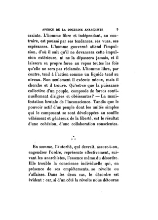 APERÇU DE LA DOCTRINE ANARCHISTE 9 
crainte. L'homme libre et indépendant, au con­traire, 
est poussé par ses tendances, ses vues, ses 
espérances. L'homme gouverné attend l'impul­sion, 
d'où il suit qu'il ne devancera cette impul­sion 
extérieure, ni ne la dépassera jamais, et il 
laissera sa propre force au repos toutes les fois 
qu'elle ne sera pas réclamée. L'homme libre, par 
contre, tend à l'action comme un liquide tend au 
niveau. Non seulement il exécute mieux, mais il 
cherche et il trouve. Qu'est-ce que la puissance 
collective d'un peuple, composée de forces conti­nuellement 
dirigées et obéissantes? - La mani­festation 
brutale de l'inconscience. Tandis que le 
pouvoir actif d'un peuple dont les unités simples 
qui le composent se sont développées au souffle 
véhément et généreux de la liberté, est le résultat 
d'une cohésion, d'une collaboration conscientes . 
.. .. .. 
En somme, l'autorité, qui devrait, assure-t-on, 
engendrer l'ordre, représente effectivement, sui­vant 
les anarchistes, l'essence même,du désordre. 
Elle trouble la conscience individuelle qui, en 
présence de ses empiétements, se révolte ou 
s'affaisse. Dans les deux cas, le désordre est 
évident: car, si d'un côté la révolte nous détourne 
 