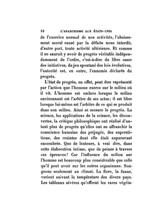 iO L'ANARCHISME AUX ÉTATS-UNIS 
de l'exercice normal de nos activités, l'abaisse­ment 
moral causé par la défaite nous interdit, 
d'autre part, toute activité ultérieure. Et comme· 
il ne saurait y avoir de progrès véritable indépen­damment 
de l'ordre, c'est-à-dire du libre essor 
des initiatives, dujeu spontané des lois évolutives, 
l'autorité est, en outre, l'ennemie déclarée du 
progrès. 
L'état de progrès, en effet, peut être représenté 
par l'action que l'homme exerce sur le milieu où 
il vit. L'homme est esclave lorsque le milieu 
environnant est l'arbitre de ses actes; il est libre 
lorsque lui-même est l'arbitre de ce qui se produit 
dans son milieu. Ainsi se mesure le progrès. La 
science, les applications de la science, les décou­vertes, 
la critique philosophique ont réalisé d'au­tant 
plus de progrès qu'elles ont su affranchir la 
conscience humaine des préjugés, des supersti­tions, 
des craintes dont elle était auparavant 
encombrée. Que de lenteurs, à vrai dire, dans 
cette élaboration intime, que de peines à travers 
ces épreuves! Car l'influence du milieu sur 
l'homme est beaucoup plus considérable que celle 
qu'il peut avoir sur les autres organismes. Son­geons 
seulement au climat. La flore, la faune, 
varient suivant la température des divers pays. 
Les tableaux sévères qu'offrent les rares végéta- 
 