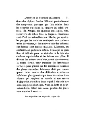 APERÇU DE LA DOCTRINE ANAnCHISTE i i 
tions des régions froides diffèrent profondément 
des somptueux paysages que l'on admire dans 
les contrées qu'éclaire la lumière du soleil tro­pical. 
En Afrique, les animaux sont agiles, vifs, 
recouverts de robes dont la diaprure charmante 
ravit l'oeil du naturaliste; en Sibérie, par contre, 
·les pelages des animaux sont épais, aux couleurs 
unies et sombres, et les mouvements des animaux 
eux-mêmes sont lourds, malaisés. L'homme, au 
contraire, est partout le même. Il n'a que sa peau 
fine et délicate pour se défendre à la fois des 
chaleurs équatoriales et des frimas des pôles. Il 
dispose des mêmes membres, ayant constamment 
la même forme, pour traverser les luxuriantes 
forêts et pour glisser sur les immenses étendues 
des glaces éternelles. I~'homme doit, par consé­quent, 
lutter contre des difficultés extérieures 
infiniment plus grandes que tous les autres êtres 
vivants qui peuplent ce monde, et son oeuvre 
d'adaptation au milieu dans lequel il vit a dû être 
beaucoup plus laborieuse. Aussi sa lutte se pour­suivra- 
t-elle, hélas! sans cesse, pendant les jours 
sans nombre à venir .... 
lIoee alque iIIa dies, alque alia, alque alia. 
 
