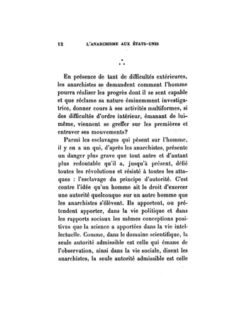 i2 L'ANARCHISME AUX ÉTATS-UNIS 
1< 
" " 
En présence de tant de difficultés extérieures, 
les anarchistes se demandent comment l'homme 
pourra réaliser les progrès dont il se sent capable 
et que réclame sa nature éminemment investiga­trice, 
donner cours à ses activités multiformes, si 
des difficultés d'ordre intérieur, émanant de lui­même, 
viennent se greffer Sur les premières et 
entraver ses mouvements? 
Parmi les esclavages qui pèsent sur l'homme, 
il y en a un qui, d'après les anarchistes, présente 
un danger plus grave que tout autre et d'autant 
plus redoutable qu'il a, jusqu'à présent, défié 
toutes les révolutions et résisté à toutes les atta­ques 
: l'esclavage du principe d'autorité. C'est 
contre l'idée qu'un homme ait le droit d'exercer 
une autorité quelconque sur un autre homme que 
les anarchistes s'élèvent. Ils apportent, ou pré­tendent 
apporter, dans la vie politique et dans 
les rapports sociaux les mêmes conceptions posi­tives 
que la science a apportées dans la vie intel­lectuelle. 
Comme, dans le domaine scientifique, la 
seule autorité admissible est celle qui émane de 
l'observation, ainsi dans la vie sociale, disent les 
anarchistes, la seule autorité admissible est celle 
 