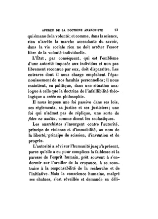 APERÇU DE LA DOCTRINE ANARCHISTE i3 
qui émane de la volonté; et comme, dans la science, 
rien n'arrête la marche ascendante du savoir, 
dans la vie sociale rien ne doit arrêter l'essor 
libre de la volonté individuelle. 
L'État, par conséquent, qui est l'emblème 
d'une autorité imposée aux individus et non pas 
librement reconnue par eux, doit disparaître. Les 
entraves dont il nous charge empêchent l'épa­nouissement 
de nos facultés personnelles; il nous 
maintient, en politique, dans une situation ana­logue 
à celle que la-doctrine de l'infaillibilité théo­logique 
a créée en philosophie. 
Il nous impose une foi passive dans ses lois, 
ses règlements, sa justice et ses justiciers; une 
foi qui n'admet pas de réplique, une sorte de 
{ides ex auditu, comme disent les scolastiques. 
Les anarchistes s'insurgent contre l'autorité, 
principe de violence et d'immobilité, au nom de 
la liberté,' principe de scission, d'invéntion et de 
progrès. 
L'autorité a sévi sur l'humanité jusqu'à présent, 
parce qu'elle a eu pour complices la faiblesse et la 
paresse de l'esprit humain, prêt souvent à s'en­dormir 
sur l'oreiller de la croyance, à se sous­traire 
à la responsabilité de la recherche et de 
l'initiiltive. Mais la conscience humaine, malgré 
ses chaînes, s'est réveillée et demande sa déli- 
 
