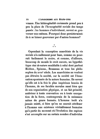 f4. L'ANARCHISME AUX ÉTATS-UNIS 
vrance. Une hétérogénéité croissante prend peu à 
peu la place de l'homogénéité sociale des temps 
. passés: les hommes s'individuent, savent se gou­verner 
eux-mêmes. Pourquoi donc persisteraient­ils 
à se laisser gouverner par d'autres hommes? 
..". . 
Cependant la conception anarchiste de la vie 
sociale n'a nullement pour base, comme on pour­rait 
facilement le croire. et comme, d'ailleurs, 
beaucoup de monde le croit encore, un hypothé­tique 
état de nature semblable à celui dont parlent 
Hobbes, Spinoza, Rousseau et tous les philo­sophes 
du XVIIIe siècle. Les anarchistes ne veulent 
pas détruire la société, car la société est l'éma­nation 
spontanée de la nature humaine. Ils savent 
qu'elle est à la fois le plus impérieux besoin de 
l'homme, de ses facultés morales aussi bien que 
de son organisation physique, et un fait primitif, 
antérieur à toute convention ou à toute usurpa­tion 
de la force, contemporain de la naissance 
même du genre humain. L'homme isolé n'a 
jamais existé, si bien qu'on ne saurait attribuer 
à l'homme une existence véritablement humaine 
qu'à partir du moment où l'évolution des espèces 
s'est accomplie sur un certain nombre d'individus 
 