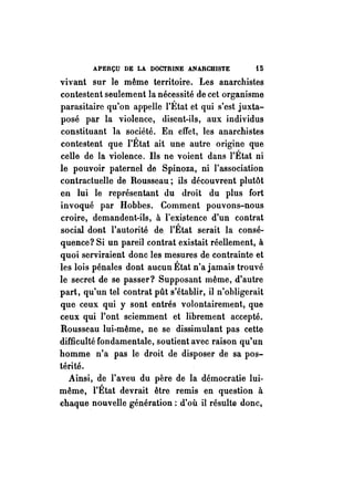 APERÇU DE LA DOCTRINE ANARCHISTE Hi 
vivant sur le même territoire. Les anarchistes 
contestent seulement la nécessité de cet organisme 
parasitaire qu'on appelle l'État et qui s'est juxta­posé 
par la violence, disent-ils, aux individus 
constituant la société. En effet, les anarchistes 
contestent que l'État ait une autre origine que 
celle de la violence. Ils ne voient dans l'État ni 
le pouvoir paternel de Spinoza, ni l'association 
contractuelle de Rousseau; ils découvrent plutôt 
en lui le représentant du droit du plus fort 
invoqué par Hobbes. Comment pouvons-nous 
croire, demandent-ils, à l'existence d'un contrat 
social dont l'autorit~ de. l'État serait la consé­quence? 
Si un pareil contrat existait réellement, à 
quoi serviraient donc les mesures de contrainte et 
les lois pénales dont aucun État n'a jamais trouvé 
le secret de se passer? Supposant même, d'autre 
part, qu'un tel contrat pût s'établir, il n'obligerait 
que ceux qui y sont entrés volontairement, que 
ceux qui l'ont sciemment et librement accepté. 
Rousseau lui-même, ne se dissimulant pas cette 
difficulté fondamentale, soutient avec raison qu'un 
homme n'a pas le droit de disposer de sa pos­térité. 
Ainsi, de l'aveu du père de la démocratie lui­même, 
l'État devrait être remis en question à 
chaque nouvelle génération; d'où il résulte donc, 
 