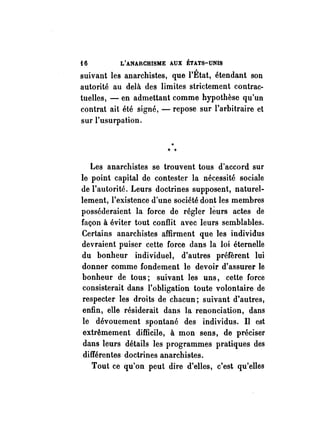 i 6 L'ANARCHISME AUX ÉTATS-UNIS 
suivant les anarchistes, que l'État, étendant son 
autorité au delà des limites strictement contrac­tuelles, 
- en admettant comme hypothèse qu'un 
contrat ait été signé, - repose sur l'arbitraire et 
sur l'usurpation. 
Les anarchistes se trouvent tous d'accord sur 
le point capital de contester la nécessité sociale 
de l'autorité. Leurs doctrines supposent, naturel­lement, 
l'existence d'une société dont les membres 
posséderaient la force de régler limrs actes de 
façon à éviter tout conflit avec leurs semblables. 
Certains anarchistes affirment que les individus 
devraient puiser cette force dans la loi éternelle 
du bonheur individuel, d'autres préfèrent lui 
donner comme fondement le devoir d'assurer le 
bonheur de tous; suivant les uns, cette force 
consisterait dans l'obligation toute volontaire de 
respecter les droits de chacun; suivant d'autres, 
enfin, elle résiderait dans la renonciation, dans 
le dévouement spontané des individus. Il est 
extrêmement difficile, à mon sens, de préciser 
dans leurs détails les programmes pratiques des 
différentes doctrines anarchistes. 
Tout ce qu'on peut dire d'elles, c'est qu'elles 
 