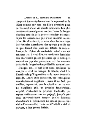 APERÇU DE LA DOCTRINE ANARCIIISTE t 7 
comptent toutes également sur la suppression de 
l'Etat comme sur une condition première pour 
l'avènement d'une vie sociale meilleure. Les phé­nomènes 
économiques et sociaux issus de l'orga­nisation 
actuelle de la société semblent ne préoc­cuper 
les anarchistes que d'une manière secon­daire. 
On chercherait, en vain, dans les ouvrages 
des écrivains anarchistes des n perçus positifs sur 
ce que devrait être, dans ses détails, la société, 
lorsque le régime de contrainte actuel aura été 
renversé; et, à vrai dire, ce serait trop demander 
aux anarchistes que de prétendre quïls nous pré­sentent 
un type d'organisation, eux, les ennemis 
déclarés de l'organisation préétablie et autoritaire. 
Puisque tout le mal dont nous souffrons de 
nos jours vient du manque de liberté, c'est à la 
liberté se~le qu'il appartiendra de nous donner le 
remède. Leurs vues paraissent, par conséquent, 
essentiellement négatives : mais il ne faut pas 
oublier, cependant, que la négation, en ce cas, 
ne s'applique qu'à un principe foncièrement 
négatif, c'est-à-dire le principe d'autorité, qui 
repose entièrement sur ce préjugé, jusqu'à pré­sent 
universellement accepté, que les hommes 
abandonnés à eux-mêmes ne savent pas se con­duire 
d'une manière conforme à l'intérêt social et, 
partant, à leur propre intérêt. 
 