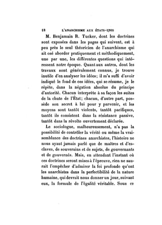 tB L'ANARCHISME AUX ÉTA'fS-U,NIS 
M. Benjamain R. Tucker, dont les doctrines 
sont exposées dans les pages qui suivent, est à 
peu près le seul théoricien de l'anarchisme qui 
ait osé aborder pratiquement ct méthodiquement, 
une par une, les différentes questions qui inté­ressent 
notre époque. Quant aux autres, dont les 
travaux sont généralement connus, je trouve 
inutile d'en analyser les idées; il m'a suffi d'avoir 
indiqué le fond de ces idées, qui se résume, je le 
répète, dans la négation absolue du principe 
d'autorité. Chacun interprète à sa façon les suites 
de la chute de l'État; chacun, d'autre part, pos­sède 
son secret à lui pour y parvenir, et les 
moyens sont tantôt violents, tantôt pacifiques, 
tantôt ils consistent dans la résistance passive, 
tantôt dans la révolte ouvertement déclarée. 
Le sociologue, malheureusement, n'a pas la 
possibilité de contrôler la vérité ou même la vrai­semblance 
des doctrines anarchistes, l'histoire ne 
nous ayant jamais parlé que de maîtres et d'es­claves, 
de souverains et de sujets, de gouvernants 
et de gouvernés. Mais, en attendant l'instant où 
ces doctrines seront mises à l'épreuve, rien ne sau­rait 
l'empêcher d'admirer la foi profonde qu'ont 
les anarchistes dans la perfectibilité de la nature 
humaine, qui devrait nous donner un jour, suivant 
eux, la formule de l'égalité véritable. Sous ce 
 