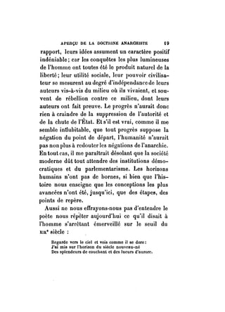 APERÇU DE LA DOCTlUNE ANARCHISTE i 9 
rapport, leurs idées assument un caractère positif 
indéniable; car les conquêtes les plus lumineuses 
de l'homme ont toutes été le produit naturel de la 
liberté; leur utilité sociale, leur pouvoir civilisa­teur 
se mesurent au degré d'indépendance de leurs 
auteurs vis-à-vis du milieu où ils vivaient, et sou­vent 
de rébellion contre ce milieu, dont leurs 
auteurs ont fait preuve. Le progrès n'aurait donc 
rien à craindre de la suppression de l'autorité et 
de la chute de l'~~tat. Et s'il est vrai, comme il m~ 
semble intlubitable, que tout progrès suppose la 
négation du point de départ, l'humanité n'aurait 
pas non plus à redouter les négations de l'anarchie. 
En tout cas, il me paraîtrait désolant que la société 
moderne dût tout attendre des institutions démo­cratiques 
et du parlementarisme. Les horizons 
humains n'ont pas de bornes, si bien que l'his­toire 
nous enseigne que les conceptions les plus 
avancées n'ont été, jusqu'ici, que des étapes, des 
points de repère. 
Aussi ne nous effrayons-nous pas d'entendre le 
poète nous répéter aujourd'hui ce qu'il disait à 
l'homme s'arrêtant émerveillé sur le seuil du 
XIX." siècle : 
Regarde vers le ciel et vois comme il se dore: 
J'ai mis sur l'horizon du siècle nouveau-né 
Des splendeurs de couchant et des lueurs d'aurore; 
 