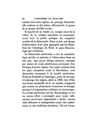 22 L'ANARCHISME AUX ÉTATS-UNIS 
comme tout autre régime, du principe d'autorité, 
elle contient en elle-même, affirment-ils, le germe 
de sa propre stérilité sociale. 
Il importe de se rendre un compte exact de la 
valeur de la critique anarchiste. en examinant. 
avant tout, la portée pratique des conquêtes 
sociales de la démocratie. Dans ce but, nul champ 
d'observation n'est plus approprié que les États­Unis 
de l'Amérique du Nord, le pays démocra­tique 
par excellence. 
La démocratie américaine a ceci de caractéris­tique 
qu'elle se présente à l'observateur dans un 
état pur, sans aucun alliage extérieur, exempte 
par nature de toute adultération provenant d'un 
héritage d'ancien régime. Les castes existant dans 
les pays européens avant la Révolution, sont 
demeurées inconnues à la société américaine. 
Point de féodalité en Amérique, point de servage. 
L'esclavage des nègres, aboli en 1865, loin d'être 
une forme essentielle de la vie sociale, n'apparaît 
que comme un phénomène transitoire et étranger 
presque à l'organisation politique et économique. 
La société américaine est née démocratique et n'a 
eu aucun effort à accomplir pour rester telle, 
aucune survivance seigneuriale à abolir, aucune 
lutte défensive à entreprendre contre des institu­tions 
ou des traditions séculaires. Tel est l'avan- 
 