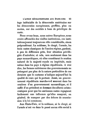 L'ACTION RÉVOLUTIONNAIRE AUX ÉTATS-UNIS 23 
tage indéniable de la démocratie américaine sur 
les démocraties européennes, greffées, plus ou 
moins, sur des sociétés à base de privilèges de 
caste. 
Nous avons beau, nous autres Européens, nous 
croire affranchis des vieilles institutions, ces insti­tut 
ions jouent toujours un rôle considérable, sinon 
prépondérant. La noblesse, le clergé, l'armée, les 
trois castes classiques de l'ancien régime, gardent, 
à peu de différence près, leur situation privilé­giée 
d'autrefois; et cela, non seulement dans les 
pays monarchiques, où elles constituent le soutien 
naturel de la majesté royale ou impériale, mais 
même dans les pays à régime républicain. A vrai 
dire, les formes extérieures des gouvernements ne 
présagent pas plus de la nature particulière ~e ces 
derniers que le costume n'indique aujourd'hui la 
qualité de ceux qui le portent. Aussi, un gouver­nement 
républicain marche-t-il souvent dans les 
ornières d'un gouvernement monarchique, et il 
suffit d'un président se donnant des allures aristo­cratiques 
pour que les anciennes castes regagnent 
facilement une influence qu'elles essayent, en 
général, de masquer par des dehors de soumis­sion 
à la loi commune. 
Aux États-Unis, ni la noblesse, ni le clergé, ni 
l'armée n'ont eu dans le passé aucun rôle social à 
 