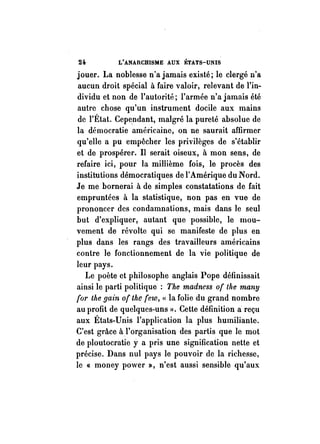 24. L'ANARCHISME AUX ÉTATS-UNIS 
jouer. La noblesse n'a jamais existé; le clergé n'a 
aucun droit spécial ù faire valoir, relevant de l'in­dividu 
et non de l'autorité; l'armée n'a jamais été 
autre chose qu'un instrument docile aux mains 
de l'État. Cependant, malgré la pureté absolue de 
la démocratie américaine, on ne saurait affirmer 
qu'elle a pu empêcher les privilèges de s'établir 
et de prospérer. Il serait oiseux, à mon sens, de 
refaire ici, pour la millième fois, le procès des 
institutions démocratiques de l'Amérique du Nord. 
Je me bornerai à de simples constatations de fait 
empruntées à la statistique, non pas en vue de 
prononcer des condamnations, mais dans le seul 
but d'expliquer, autant que possible, le mou­vement 
de révolte qui se manifeste de plus en 
plus dans les rangs des travailleurs américains 
contre le fonctionnement de la vie politique de 
leur pays. 
Le poète ct philosophe anglais Pope définissait 
ainsi le parti politique: The madness of the many 
(or the gain of the (ew, « la folie du grand nombre 
au profit de quelques-uns ». Cette définition li reçu 
aux États-Unis l'application la plus humiliante. 
C'est grâce àl'organisation des partis que le mot 
de ploutocratie y a pris une significaiion nette et 
précise. Dans nul pays le pouvoir de la richesse, 
le « money power », n'est aussi sensible qu'aux 
 