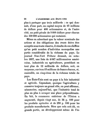 26 L'ANARCHISME AUX ÉTATS-UNIS 
plus à partager que trois milliards : ce qui don­nait, 
d'une part, un capital moyen de 15 millions 
de dollars pour 400 actionnaires et, de l'autre 
côté, un petit pécule de 9000 dollars pour chacun 
des 330 000 actionnaires qui restaient. 
Même en admettant que la valeur nominale des 
actions et des obligations des trusts doive être 
acceptée sous toute réserve, il résulte de ces chiffres 
qu'un petit nombre d'individus monopolise une 
partie considérable de la richesse du pays. Le 
journal New-Yor!.· Tribune dressait, en octo­bre 
1897, une liste de 4 047 millionnaires améri­cains, 
industriels ou agriculteurs, possédant en 
tout plus de 12 milliards de dollars, soit, en 
moyenne, environ 15 millions de francs chacun, et, 
ensemble, un cinquième de la richesse totale du 
pays. 
Les États-Unis sont un pays à la fois industriel 
et agricole. Cependant, quoique l'agriculture y 
conserve toujours un grand rôle, on peut affirmer, 
néanmoins, aujourd'hui, que l'industrie tend de 
plus en plus à occuper une place prépondérante. 
En fait, le commerce extérieur de l'Union a 
augmenté, depuis vingt ans, de 34 p. 100 pour 
les produits agricoles et de 250 p. i 00 pour les 
produits manufacturés. Bien que cela soit dû, en 
grande partie, au développement même de l'in- 
 