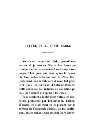 LETTRE DE M. LOUIS MARLE 
Vous avez, mon cher Ghio, produit une 
oeuvre et je vous en félicite. Les livres qui 
comportent un enseignement sont assez rares 
aujourd'hui pour que nous ayons le devoir 
de fixer notre attention sur le vôtre. Car, 
justement, son mérite sera d'avoir fait péné­trer 
dans les cerveaux d'Extrême-Occident 
cette confiance de l'individu en soi-même qui 
fait les hommes et régénère les races. 
Vous semblez adopter pour vôtres les doc­trines 
professées par Benjamin R. Tucker. 
D'autres les étudieront en se plaçant sur le 
terrain de l'économie sociale; ils les exalte­ront 
ou les combattront suivant leurs tempé- 
 