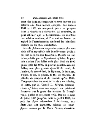 30 L'ANARCHISME AUX ÉTATS-UNIS 
tater plus haut, en comparant les taux moyens des 
salaires aux deux mêmes époques. Les années 
1901 et HlO2 ne marquent guère un progrès 
dans la répartition des produits. Au contraire, on 
peut affirmer que le fléchissement du montant 
des salaires continue, si l'on met ce dernier en 
regard de l'accroissement continuel des bénéfices 
réalisés par les chefs d'industrie. 
Mais le phénomène apparaîtra encore plus sen· 
sible si l'on rappelle le fail du relèvement graduel 
du coût de la vie aux États-Unis. D'après les Bul­letins 
publiés par le Department of labor, le pou­voir 
d'achat d'un dollar était plus élevé en 1890 
qu'en 1902. En 1890, on pouvait acheter, avec un 
dollar, une plus grande quantité de boeuf, de 
jambon, de corned-beef, de légumes, de fromage, 
d'oeufs, de sel, de poivre, de thé, de charbon, de 
pétrole, de meubles et de verrerie qu'en 1902. 
L'augmentation du coût de la vie a été admise, 
en outre, par M. Carroll D. Wright, Commis> 
sione1' of labm', dans son rapport au président 
Roosevelt sur la grève des mineurs de Pensyl­vanie, 
publié en septembre 1902. Depuis le mois 
de juillet 1897 jusqu'au mois de juillet 1902; les 
prix des objets nécessaires à l'existence, aux 
États-Unis, ont augmenté! suivant les index­figures 
donnés par la Dun's Review; d'environ 
 