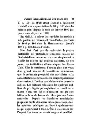 L'ACTION RÉVOLUTIONNAIRE AUX ÉTATS-UNIS 3 t 
27p. fOO. Le Wall street journal a également 
con-staté une augmentation de 36 p. fOO dans les 
mêmes prix, depuis le mois de janvier 1896 jus­qu'au 
mois de janvier 1903. 
En réalité, la valeur des produits industriels a 
subi partout un relèvement considérable, qui varie 
de 16,6 p. 100 dans le Massachusetts, jusqu'à 
109,6 p. 100 dans la Floride. 
Mon· but n'est pas de rechercher la preuve 
matérielle de prétendues tendances fatales de 
l'industrialisme moderne. Je vise simplement à 
établir les raisons qui rendent suspectes, de nos 
jours, les institutions démocratiques des États­Unis. 
Elles le paraissent d'autant plus, aux yeux 
d'un grand nombre de travailleurs américains, 
que la croissante prospérité des capitalistes et la 
concentration des richesses économiques paraissent 
dues surtout à l'action complaisante des pouvoirs 
publics. Les fortunes colossales des quelques mil­liers 
de privilégiés qui exploitent le travail de la 
masse n'ont pas été et n'auraient pas pu être 
bâties à la seule faveur du libre jeu des forces 
naturelles. Depuis les franchises municipales 
jusqu'aux tarifs douaniers ultra-protectionnistes, 
les autorités publique8 ont livré à quelques-uns 
ce qui appartenait à toU!!. L'État a été envahi par 
l'argent. Les trusts ont acheté en gros et en détail; 
 