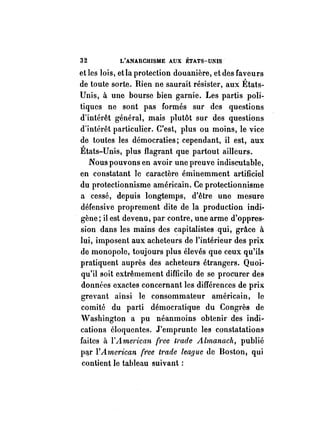 32 L'ANARCHISME AUX ÉTATS-UNIS· 
et les lois, et la protection douanière, et des faveurs 
de toute sorte. Rien ne saurait résister, aux États­Unis, 
à une bourse bien garnie. Les partis poli­tiques 
ne sont pas formés sur des questions 
d'intérêt général, mais plutôt sur des questions 
dïntérêt particulier. C'est, plus ou moins, le vice 
de toutes les démocraties; cependant, il est, aux 
États-Unis, plus flagrant que partout ailleurs. 
Nous pouvons en avoir une preuve indiscutable, 
en constatant le caractère éminemment artificiel 
du protectionnisme américain. Ce protectionnisme 
a cessé, depuis longtemps, d'être une mesure 
défensive proprement dite de la production indi­gène; 
il est devenu, par contre, une arme d'oppres­sion 
dans les mains des capitalistes qui, grâce à 
lui, imposent aux acheteurs de l'intérieur des prix 
de monopole, toujours plus élevés que ceux qu'ils 
pratiquent auprès des acheteurs étrangers. Quoi~ 
qu'il soit extrêmement difficile de se procurer des 
données exactes concernant les différences de prix 
grevant ainsi le consommateur américain, le 
comité du parti démocratique du Congrès de 
Vashington a pu néanmoins obtenir des indi~ 
cations éloquentes. J'emprunte les constatations 
faites il l'Amel'ican (ree trade Almanach, publié 
ptir l'American (1<ee l1Y"de lea,que de Boston, qui 
contient le tableau suivant: 
 