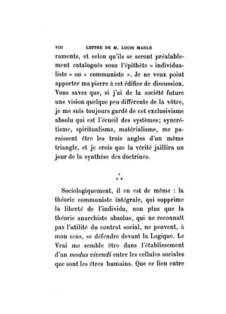 VIII LETTRE DE M. LOUIS MARLE 
raments, et selon qu'ils se seront préalable- , 
ment catalogués sous l'épithète « individua­liste 
» ou « communiste ». Je ne veux point 
apporter ma pierre à cet édifice de discussion. 
Vous savez que, si j'ai de la société future 
une vision quelque peu différente de la vôtre, 
je me suis toujours gardé de cet exclusivisme 
absolu qui est l'écueil des systèmes; syncré­tisme, 
spiritualisme, matérialisme, me pa­raissent 
être les trois angles d'un même 
triangle, et je crois que la vérité jaillira un 
jour de la synthèse des doctrines. 
v • 
Sociologiquement, il en est de même : la 
théorie communiste intégrale, qui supprime 
la liberté de l'individu, non plus que la 
théorie anarchiste absolue, qui ne reconnaît 
pas l'utilité du contrat social, ne peuvent, il 
mon sens, se défendre devant la Logique. Le 
Vrai me semble être dans l'établissement 
d'un modus vivendi entre les cellules sociales 
que sont les êtres humains. Que ce lien entre 
 