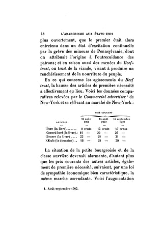 38 L'ANARCHISIIlE AUX ÉTATS-UNIS 
plus ouvertement, que le premier était alors 
entretenu dans un état d'excitation continuelle 
par la grève des mineurs de Pennsylvanie, dont 
on attribuait l'origine à l'outrecuidance des 
patrons; et en raison aussi des menées du Beef­trust, 
ou trust de la viande, visant à produire un 
renchérissement de la nourriture du peuple. 
En ce qui concerne les agissements du Beef 
trust, la hausse des articles de première nécessité 
a effectivement eu lieu. Voici les données compa­ratives 
relevées par le Commercial adverliser 1 de 
New-York et se référant au marché de New-York: 
l-'HIX eOCI.NT 
..:------~ ~---- 
15 nOl'tt 15 août 1:> septembl'e 
AUTICI.l-:S 1)01 1902 IJ()"Z 
Porc (In livre) ....... o cenLs t5 cents 17 cents 
Corned beef(lu livre) .• IG 20 2G 
Beu rre (In li vre) .... 22 23 3 
OEufs (In douzaine) .• tG 28 30 
La situation de la petite bourgeoisie et de la 
classe ouvrière devenait alarmante, d'autant plus 
que les prix courants des autres articles, égale­ment 
de première nécessité, suivaient, par une loi 
de sympathie économique bien caractéristique, la 
même marche ascendante. Voici l'augmentation 
1. Août-septembre 1 !J02. 
 