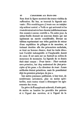 4-0 L'ANARCHISME AUX ÉTATS-UNIS 
Sam dont la figure montrait des traces visibles de 
suffocation. En bas, se trouvait la légende sui­vante: 
This would happen if trusts 1'un on indefini­tely 
without cont1·ol. « Voilà ce qui arriverait si les 
I,'usts devaient suivre leur chemin indéfiniment sans 
être soumis à aucun contrôle ». Un autre jour, la 
même feuille donnait un nouveau dessin qui eut 
également un succès considérable. Devant un 
tableau représentant une tribu gauloise de retour 
d'une expédition de pillages et de meurtres, et 
traînant derrière elle des prisonniers enchaînés, 
se tient un homme chauve, dont les traits déno­tent 
l'avidité indomptable et l'implacable dureté 
de coeur. Il est assis sur un fauteuil au milieu de 
monceaux de monnaies. La légende de ce dessin 
était ainsi conçue : Trust baron : TheÏ1' methods 
we1'e primitive, but the'!] understood the first prin­ciples 
of the game. « Le directeur de trust : Leurs 
méthodes étaient primitives, mais ils possédaient 
déjà les premiers principes du jeu ». . 
Les autres journaux publiaient, à leur tour, de 
nombreuses caricatures, plus ou moins spiri­tuelles, 
mais toutes visant à démasquer les agis­sements 
des t?'usts. 
La grève de Pennsylvanie achevait, d'autre part, 
de mettre en lumière les procédés des patrons 
et à l'égard des ouvriers, et à l'égard de la 
 