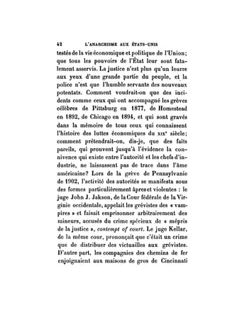 U L'ANARCHISME AUX ÉTATS-UNIS 
testés de la vie économique et politique de l'V nion ; 
que tous les pouvoirs de l'État leur sont fata­lement 
asservis. La justice n'est plus qu'un leurre 
aux yeux d'une grande partie du peuple, et. la 
police n'est que l'humble servante des nouveaux 
potentats. Comment voudrait-on que des inci­dents 
comme ceux qui ont accompagné les grèves 
célèbres de Pittsburg en iB77, de Homestead 
en iB92, de Chicago en iB94, et qui sont gravés 
dans la mémoire de tous ceux qui connaissent 
l'histoire des luttes économiques du XIX· siècle; 
comment prétendrait-on, dis-je, que des faits 
pareils; qui prouvent jusqu'à l'évidence la con­nivence 
qui existe entre l'autorité et les chefs d'in­dustrie, 
ne laissassent pas de trace dans l'âme 
américaine? Lors de la grève de Pennsylvanie 
de Hl02, l'activité des autorités se manifesta sous 
des formes particulièrement âpres et violentes : le 
juge John J. Jakson, de la Cour fédérale de la Vir­ginie 
occidentale, appelait les grévistes des « vam­pires 
» et faisait emprisonner arbitrairement des 
mineurs, accusés du crime spécieux .de « mépris 
de la justice », contempt of court. Le juge Kellar, 
de la même cour, prononçait que c'était un crime 
que de distribuer des victuailles aux grévistes. 
D'autre part, les compagnies des chemins de fer 
enjoignaient aux maisons de gros de Cincinnati 
 
