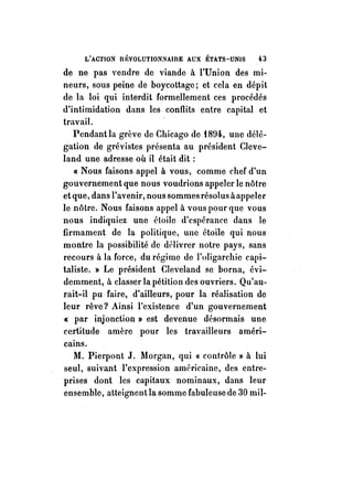 L'ACTIO:'i fil~VOLUTIO:'i:'tAmE AUX ÉTATS-UNIS 43 
de ne pas vendre de viande à l'Union des mi­neurs, 
sous peine de boycottage; et cela en dépit 
de la loi qui interdit formellement ces procédés 
d'intimidation dans les conflits entre capital et 
travail. 
Pendant la grève de Chicago de iB!)4, une délé­gation 
de grévistes présenta au président Cleve­land 
une adresse où il était dit: 
« Nous faisons appel à vous, comme chef d'un 
gouvernement que nous voudrions appeler le nôtre 
et que, dans l'avenir, nous sommes résolus àappeler 
le nôtre. Nous faisons appel à vous pour que vous 
nous indiquiez une étoile d'espérance dans le 
firmament de la politique, une étoile qui nous 
montre la possibilité de délivrer notre pays, sans 
recours à la force, du régime de l'oligarchie capi­taliste. 
» Le président Cleveland se borna, évi­demment, 
à classer la pétition des ouvriers. Qu'au­rait- 
il pu faire, d'ailleurs, pour la réalisation de 
leur rêve? Ainsi l'existence d'un gouvernement 
« par injonction» est devenue désormais une 
certitude amère pour les travailleurs améri­cains. 
M. Pierpont J. Morgan, qui « contrôle » à lui 
seul, suivant l'expression américaine, des entre­prises 
dont les capitaux nominaux, dans leur 
ensemble, atteignent la somme fabuleuse de 30 mil- 
 