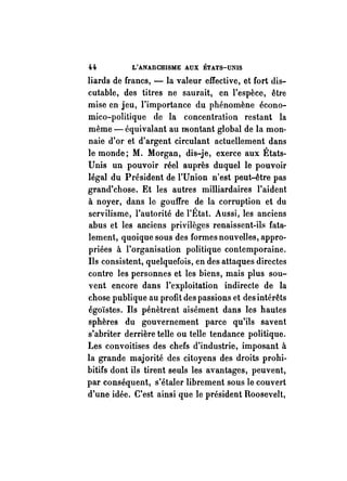 H L'ANARCHISME AUX ÉTATS-UNIS 
liards de francs, - la valeur effective, et fort dis­cutable, 
des titres ne saurait, en l'espèce, être 
mise en jeu, l'importance du phénomène écono­mico- 
politique de la concentration restant la 
même - équivalant au montant global de la mon­naie 
d'or et d'argent circulant actuellement dans 
le monde; M. Morgan, dis-je, exerce aux États­Unis 
un pouvoir réel auprès duquel le pouvoir 
légal du Président de l'Union n'est peut-être pas 
grand'chose. Et les autres milliardaires l'aident 
à noyer, dans le gouffre de la corruption et du 
servilisme, l'autorité de l'État. Aussi, les anciens 
abus et les anciens privilèges renaissent-ils fata­lement, 
quoique sous des formes nouvelles, appro­priées 
à l'organisation politique contemporaine. 
Ils consistent, quelquefois, en des attaques directes 
contre les personnes et les biens, mais plus sou­vent 
encore dans l'exploitation indirecte de la 
chose publique au profit des passions et des intérêts 
égoïstes. Ils pénètrent aisément dans les hautes 
sphères du gouvernement parce qu'ils savent 
s'abriter derrière telle ou telle tendance politique. 
Les convoitises des chefs d'industrie, imposant à 
la grande majorité des citoyens des droits prohi­bitifs 
dont ils tirent seuls les avantages, peuvent, 
par conséquent, s'étaler librement sous le couvert 
d'une idée. C'est ainsi que le président Roosevelt, 
 