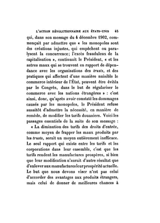 L'ACTION RÉVOLUTIONNAIRE AUX ÉTATS-UNIS 45 
qui, dans son message du 4 décembre f902, com­mençait 
par admettre que « les monopoles sont 
des créations injustes, qui empêchent ou para­lysent 
la concurrence; l'excès frauduleux de la 
capitalisation», continuait le Président, « et les 
autres maux qui se trouvent en rapport de dépen­dance 
avec les organisations des trusts, et des 
pratiques qui affectent d'une manière nuisible le 
commerce intérieur de l'État, peuvent être évités 
par le Congrès, dans le but de régulariser le 
commerce avec les nations étrangères» : c'est 
ainsi, donc, qu'après avoir constaté les dommages 
causés par les monopoles, le Président refuse 
aussitôt d'admettre la nécessité, en manière de 
remède, de modifier les tarifs douaniers, Voici les 
passages essentiels de la suite de son message : 
« La diminution des tarifs des droits d'entrée, 
comme moyen de frapper les maux produits par 
les t1'usts, serait un moyen entièrement inefficace. 
Le seul rapport qui existe entre les tarifs et les 
corporations dans leur ensemble, c'est que les 
tarifs rendent les manufactures prospères, si bien 
que leur modification n'aurait d'autre résultat que 
d'enlever aux manufactures leur prospérité actuelle. 
Le but que nous devons viser n'est pas celui 
d'accorder des avantages aux produits étrangers! 
mais celui de donner de meilleures chances à 
 