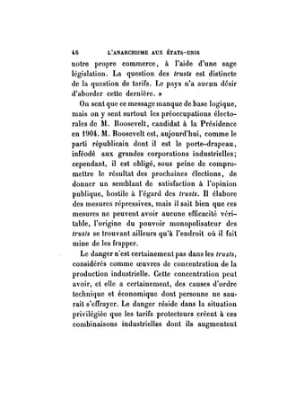 46 L'ANARCHISME AUX ÉTATS-UNIS 
notre propre commerce, à l'aide d'une sage 
législation. La question des t1'Usts est distincte 
de la question de tarifs. te pays n'a aucun désir 
d'aborder cette dernière. 'Il 
On sent que ce message manque de base logique, 
mais on y sent surtout les préoccupations électo­rales 
de M. Roosevelt, candidat à la Présidence 
en t904. M. Roosevelt est, aujourd'hui, comme le 
parti républicain dont il est le porte-drapeau, 
inféodé aux grandes corporations industrielles; 
cependant, il est obligé, sous peine de compro­mettre 
le résultat des prochaines élections, de 
donner un semblant de satisfaction à l'opinion 
publique, hostile à l'égard des trusts. Il élabore 
des mesures répressives, mais il sait bien que ces 
mesures ne peuvent avoir aucune efficacité véri­table, 
l'origine du pouvoir monopolisateur des 
trusts se trouvant ailleurs qu'à l'endroit où il fait 
mine de les frapper. 
Le danger n'est certainement pas dans les trusts, 
considérés comme oeuvres de concentration de la 
production industrielle. Cette concentration peut 
avoir, et elle a certainement, des causes d'ordre 
technique et économique dont personne ne sau­rait 
s'effrayer. Le dangel' réside dans la situation 
privilégiée que les tarifs protecteurs créent à ces 
combinaisons industrielles dont ils augmentent 
 