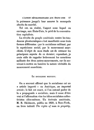 L'ACTION RÉVOLUTIONNAIRE AUX ÉTATS-UNIS 47 
la puissance jusqu'à leur assurer le monopole 
absolu du marché. 
Tel est, en réalité, l'aspect sous lequel on 
envisage, aux États-Unis, le péril de la concentra­tion 
capitaliste. 
La révolte du peuple américain contre les ten­dances 
ploutocratiques s~est manifestée sous trois 
formes différentes: par le socialisme militant, par 
le mysticisme social, par le mouvement anar­chiste. 
L'objet de mon étude est de retracer les 
principaux aspects de ce dernier; cependant, je 
. crois utile de rappeler brièvement les caractères 
saillants des deux autres mouvements, car ils ser­viront 
il mettre en lumière la nature véritable du 
mouvement anarchiste. 
LE SOCIALlS~1E IIIIJJTAl'iT. 
On a souvent affirmé que le socialisme est un 
« article importé » en Amérique, an imported 
article; le fait est exact, si l'on entend parler de 
la « propagande » socialiste, mais il cesse d'être 
vrai si l'affirmation vise les idées socialistes collec­tivistes 
elles-mêmes. Un écrivain américain, 
M. R. Skidmore, publia en 1829, il New-York, 
un livre intitulé The 1'iohts of man to property, 
 