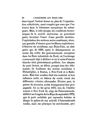 48 L'ANARCHISME AUX ÉTATS-UNIS 
dans lequel l'auteur donne un plan de l'organisa­tion 
collectiviste, aussi complet que ceux que l'on 
trouve dans la littérature européenne du même 
genre. Mais, à cette époque, les conditions écono­miques 
de la société américaine ne pouvaient 
guère favoriser l'essor d'une pareille doctrine, 
l'exploitation des esclaves noirs constituant, alors, 
une garantie d'aisance pour les Blancs exploiteurs. 
L'histoire du socialisme, aux États-Unis, ne date 
guère que de 1850, après le débarquement en 
masse des exilés des gouvernements européens 
dans les États industriels du Nord, où l'esclavage 
commençait déjà à décliner et où la main-d'oeuvre 
blanche était généralement préférée. Les adeptes 
du parti étaient, au début, presque tous des Alle­mands; 
ils fondèrent des unions socialistes il. 
Philadelphie, à Boston, à New-York et à Balti­more. 
Mais leur nombre était très restreint et leur 
influence nulle, en dehors du cercle étroit des 
différentes colonies allemandes. D'autre part, la 
guerre de sécession arrêta brusquement leur pro­pagande. 
Ce ne fut qu'en 1872, lors de l'établis­sement 
à New-York du siège de l'Internationale, 
délibéré au Congrès de La Haye de septembre 1872, 
que le parti socialiste put reprendre haleine et 
élargir la sphère de son activité. L'Internationale 
tomba, mais ses principes lui survécurent, pro- 
 