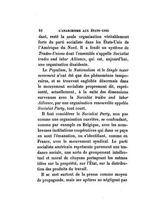 50 L'ANARCHISME AUX ÉTATS-UNIS 
dant, resté la seule organisation véritablement 
forte du parti ·socialiste dans les États-:Unis de 
l'Amérique du Nord. Il a fondé un système de 
Trades~[!nions dont l'ensemble s'appelle Socialist 
trades and tabor Alliance, qui est, aujourd'hui, 
une organisation dissidente. 
Le Populism, le Nationalism et le Single taxe;' 
movement n'ont été que des phénomènes tempo­raires, 
et se trouvent englobés désormais dans 
le mouyement socialiste proprement dit, repré­senté, 
actuellement, à la suite des dissensions 
survenues avec la Socialist tra·des and labor 
Alliance, par une organisation renouvelée appelée 
Socialist Party, tout court. 
Il faut considérer le Socialist Party, non pas 
comme une organisation ouvrière, se confondant, 
comme par exemple en Belgique, avec les nom­breuses 
institutions coopératives qui dans ce pays 
en sont l'émanation, ou s'identifiant, comme en 
France, avec le mouvement syndical. Le parti 
socialiste américain représente purement une ten­dance 
sociale, une sorte de groupement intellec­tuel 
et moral de citoyens partageant les mêmes 
idées sur la propriété, sur l'État, sur la distribu­tion 
des produits du travail. 
Il se sert surtout de la presse comme moyen 
de propagande, mais ses apôtres ne négligent pas 
 