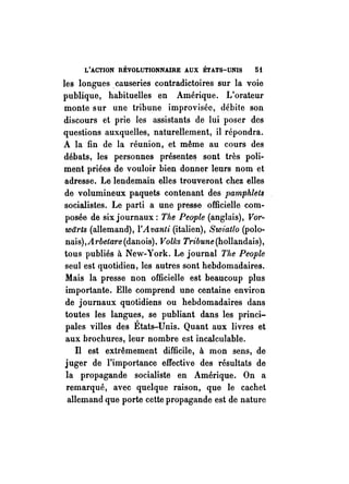 L'ACTION RÉVOLUTIONNAIRE AUX ETATS-UNIS 5t 
les longues. causeries contradictoires sur la voie 
publique, habituelles en Amérique. L'orateur 
monte sur une tribune improvisée, débite son 
discours et prie les assistants de lui poser des 
questions auxquelles, naturellement, il répondra. 
A la fin de la réunion, et même au cours des 
débats, les personnes présente!? sont très poli­ment 
priées de vouloir bien donner leurs nom et 
adresse. Le lendemain elles trouveront chez elles 
de volumineux paquets contenant des pamphlets 
socialistes. Le parti a une presse officielle com­posée 
de six journaux: The People (anglais), Vor­warts 
(allemand), l'Avanli (italien), Swiatlo (polo­nais), 
A 1'belare (danois). Volks Tribune (hollandais), 
tous publiés à New-York. Le journal The People 
seul est quotidien, les autres sont hebdomadaires. 
Mais la presse non officielle est beaucoup plus 
importante. Elle comprend une centaine environ 
de journaux quotidiens ou hebdomadaires dans 
toutes les langues, se publiant dans les princi­pales 
villes des États-Unis. Quant aux livres et 
aux brochures, leur nombre est incalculable. 
Il est extrêmement difficile, à mon sens, de 
juger de l'importance effective des résultats de 
la propagande socialiste en Amérique. On a 
remarqué, avec quelque raison, que le cachet 
allemand que porte cette propagande est de nature 
 