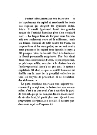 L'ACTION RÉVOLUTIONNAIRE AUX ÉTATS-UNIS 55 
de la puissance du capital et a,rracherait les dents 
des requins qui dirigent les syndicats indus­triels. 
Il aurait également banni des grandes 
routes de l'activité humaine plus d'un étendard 
noir .... La Crappe libre de l'argent nous Cournis­sait 
non seulement notre cri de ralliement, mais 
un terrain commun de lutte contre les trusts, les 
corporations et les monopoles; en un mot contre 
cette puissance du capital sous laquelle le pays a 
été presque ruiné, le travail réduit il la Camine et 
la liberté personnelle supprimée. Une fois réuni 
dans cette communauté d'idées, le peuple pouvait, 
en phalange solide, marcher à la destruction de 
l'esclavage social jusqu'à ce que tout le système 
capitaliste Cût aboli et que la société humaine fût 
établie sur la base de la propriété collective de 
tous les moyens de production et de circulation 
des richesses. » 
Le parti socialiste américain vise aujourd'hui, 
comme il y a sept ans, la destruction des mono­poles; 
c'est à ce titre seul, c'est à son titre de parti 
de combat, que je l'ai compris dans le mouvement 
de révolte dont j'ai parlé plus haut. Quant il son 
programme d'organisation sociale, il n'entre pas 
dans mon sujet de l'exposer ici. 
 