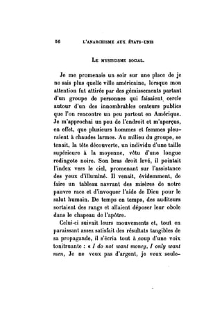 116 L'ANARCHISME AUX. ÉTATS-UNIS 
LE MYSTICISME SOCIAL. 
Je me promenais un soir sur une place de je 
ne sais plus quelle ville américaine, lorsque mon 
attention fut attirée par des gémissements partant 
d'un groupe de personnes qui faisaient. cercle 
autour d'un des inn.ombrables orateurs publics 
que l'on rencontre un peu partout en Amérique. 
Je m'approchai un peu de l'endroit et m'aperçus, 
en effet, que plusieurs hommes et femmes pleu­raient 
à chaudes larmes. Au milieu du groupe, se 
tenait, la tête découverte, un individu d'une taille 
supérieure à la moyenne, vêtu d'une longue 
redingote noire. Son bras droit levé, il pointait 
l'index vers le ciel, promenant sur l'assistance 
des yeux d'illuminé. Il venait, évidemment, de 
faire un tableau navrant des misères de notre 
pauvre race et d'invoquer l'aide de Dieu pour le 
salut humain. De temps en temps, des auditeurs 
sortaient des rangs et allaient déposer leur obole 
dans le chapeau de l'apôtre. 
Celui-ci suivait leurs mouvements et, tout en 
paraissant assez satisfait des résultats tangibles de 
sa propagande, il s'écria tout à ,coup d'une voix 
tonitruante: « 1 do not want money, 1 only want 
men, Je ne veux pas d'argent, je veux seule- 
 