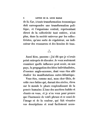 X LETTRE DE M. LOUIS MARLE 
de là. Car, à toute transformation économique 
doit correspondre une transformation poli­tique, 
et l'organisme central, représentant 
direct de la collectivité tout entière, n'est 
plus, dans la société entrevue par les collec­tivistes, 
qu'une sorte de régulateur, un indi­cateur 
des ressources et des besoins de tous. 
., *" 
Aussi bien, passons: j'ai dit que je n'avais 
point entrepris de discuter. Je veux seulement 
examiner quelle influence peut avoir, en nos 
pays, la propagation des idées individualistes, 
d'essence anglo-saxonne, dont vous êtes allé 
étudier les manifestations outre-Atlantique. 
Vous êtes, comme moi, mon cher Ghio, de 
cette race latine qui, durant des siècles, éleva 
sur le monde le phare resplendissant de la 
pensée humaine. L'ftme des ancêtres habite et 
chante en vous, et je n'en veux pour preuve 
que l 'harmonie de votr'e phrase et ce souci de 
l'image et de la couleur, qui fait vivantes 
vos descriptions et rend facilement acces- 
 