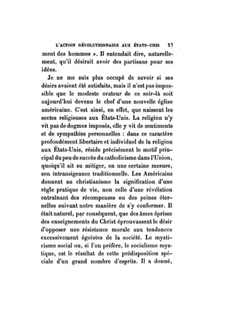 L'ACTION RÉVOLUTIONNAIRE AUX ÉTATS-UNIS 57 
ment des hommes ,.. Il entendait dire, naturelle­ment, 
qu'il désirait avoir des partisans pour ses 
idées. 
Je ne me suis plus occupé de savoir si ses 
désirs avaient été satisfaits, mais il n'est pas impos­sible 
que le modeste orateur de ce soir-là soit 
aujourd'hui devenu le chef d'une nouvelle église 
américaine. C'est ainsi, en eITet, que naissent les 
sectes religieuses aux États-Unis. La religion n'y 
vit pas de dogmes imposés, elle y vit de sentiments 
et de sympathies personnelles : dans ce caractère 
profondément libertaire et individuel de la religion 
aux États-Unis, réside précisément le motif prin­cipal 
du peu de succès du catholicisme dans l'Union, 
quoiqu'il ait su mitiger, en une certaine mesure, 
son intransigeance traditionnelle. Les Américains 
donnent au christianisme la signification d'une 
règle pratique de vie, non celle d'une révélation 
entraînant des récompenses ou des peines éter­nelles 
suivant notre manière de s'y conformer. Il 
était naturel, p~r conséquent, que des âmes éprises 
des enseignements du Christ éprouvassent le désir 
d'opposer une résistance morale aux tendances 
excessivement égoïstes de la société. Le mysti­cisme 
social ou, si l'on préfère, le socialisme mys­tique, 
est le résultat de cette prédisposition spé­ciale 
d'un grand nombre d'esprits. Il a donné, 
 