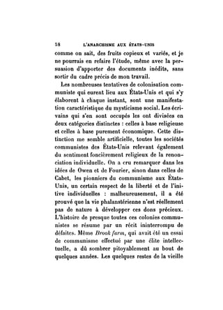 58 L'ANARCHISME AUX ÉTATS-UNIS 
comme on sait, des fruits copieux et variés, et je 
ne pourrais en refaire l'étude, même avec la per­suasion 
d'apporter des documents inédits, sans 
sortir du cadre précis de mon travail. 
Les nombreuses tentatives de colonisation com­muniste 
qui eurent lieu aux États-Unis et qui s'y 
élaborent à chaque instant, sont une manifesta­tion 
caractéristique du mysticisme social. Les écri­vains 
qui s'en sont occupés les ont divisées en 
deux catégories distinctes : celles à base religieuse 
et celles à base purement économique. Cette dis­tinction 
me semble artificielle, toutes les sociétés 
communistes des États-Unis relevant également 
du sentiment foncièrement religieux de la renon­ciation 
individuelle. On a cru remarquer dans les 
idées de Owen et de Fourier, sinon dans celles de 
Cabet, les pionniers du communisme aux États­Unis, 
un certain respect de la liberté et de l'ini­tive 
individuelles : malheureusement, il a été 
prouvé que la vie phalanstérienne n'est réellement 
pas de nature à développer ces dons précieux. 
L'histoire de presque toutes ces colonies commu­nistes 
se résume par un récit ininterrompu de 
défaites. Même Brook tarm, qui avait été un essai 
de communisme effectué par une élite intellec­tuelle, 
a dû sombrer pitoyablement au bout de 
quelques années. Les quelques restes de la vieille 
 