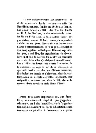 L'ACTION nÉVOLUTIONNAIRE AUX ÉTATS-UNIS 59 
et de la nouvelle Icarie; les communautés des 
Sanctificationnistes, fondée en 1868; des Inspira­tionnistes, 
fondée en 1848; des Zoarites, fondée 
en 1817; des Shakers, la plus ancienne de toutes, 
fondée en 1776; deux ou trois autres encore ont 
pu, seules, résister. Il faut remarquer cependant 
qu'elles ne sont plus, désormais, que des commu­nautés 
confessionnelles, de tout point semblables 
aux congrégations catholiques. Elles ne représen­tent 
pas, à vrai dire, des organisations de révolte, 
car plutôt que de se révolter contre les exigences 
de la vie réelle, elles s'y résignent complètement. 
Leurs affiliés ne luttent pas contre l'injustice, ils 
la subissent; et, dans le but de se soustraire au 
spectacle douloureux des compétitions humaines, 
ils s'isolent du monde et s'absorbent dans la con­templation 
de la vertu éternelle. Cependant, leur 
résignation ne cesse pas, dans le fait, d'être le 
résultat d'une révolte morale digne d'étude. 
•"• 
D'une tout autre importance est, aux États­Unis, 
le mouvement coopératif que j'appellerai 
réformiste, car il vise la modification de l'organisa­tion 
sociale d'aujourd'hui par la substitution d'une 
économie coopérative à l'économie bourgeoise 
 
